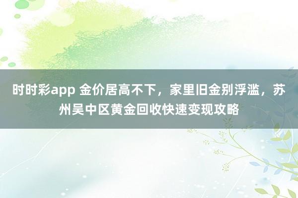 时时彩app 金价居高不下，家里旧金别浮滥，苏州吴中区黄金回收快速变现攻略