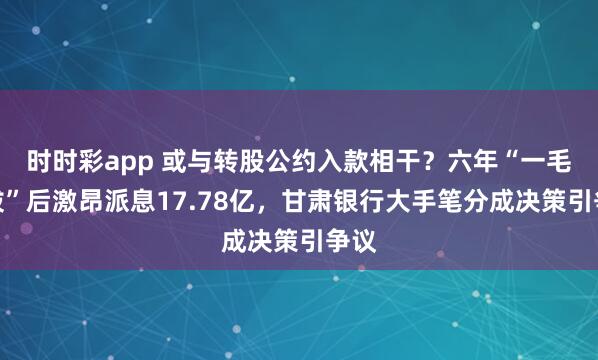 时时彩app 或与转股公约入款相干？六年“一毛不拔”后激昂派息17.78亿，甘肃银行大手笔分成决策引争议