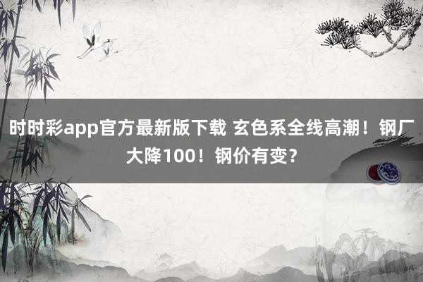 时时彩app官方最新版下载 玄色系全线高潮！钢厂大降100！钢价有变？