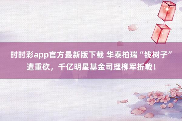 时时彩app官方最新版下载 华泰柏瑞“钱树子”遭重砍，千亿明星基金司理柳军折戟！