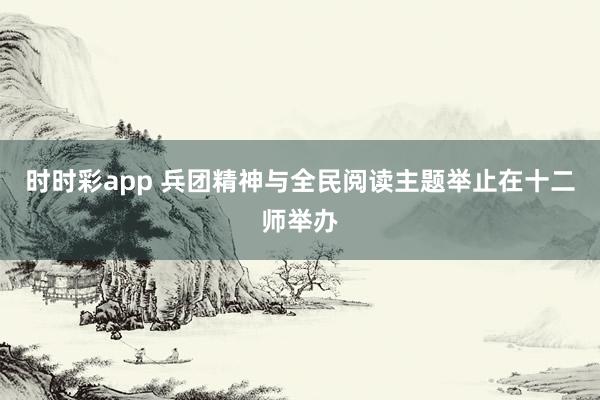 时时彩app 兵团精神与全民阅读主题举止在十二师举办