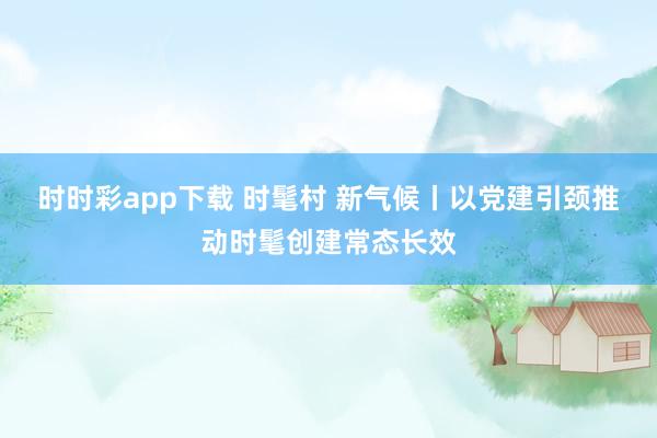 时时彩app下载 时髦村 新气候丨以党建引颈推动时髦创建常态长效