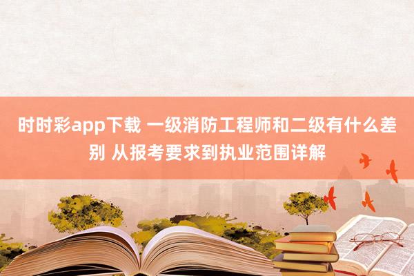 时时彩app下载 一级消防工程师和二级有什么差别 从报考要求到执业范围详解