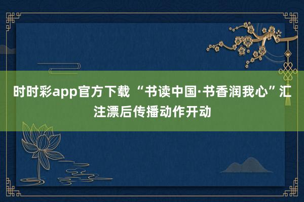 时时彩app官方下载 “书读中国·书香润我心”汇注漂后传播动作开动