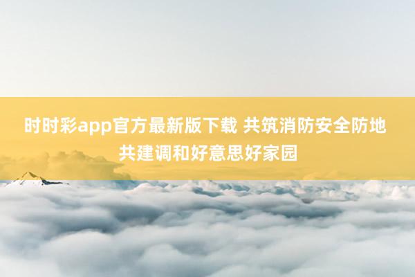 时时彩app官方最新版下载 共筑消防安全防地 共建调和好意思好家园