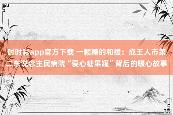 时时彩app官方下载 一颗糖的和缓：成王人市第二东说念主民病院“爱心糖果罐”背后的暖心故事