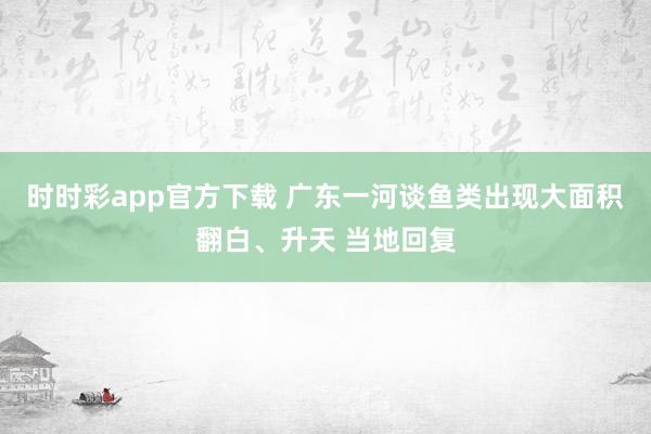 时时彩app官方下载 广东一河谈鱼类出现大面积翻白、升天 当地回复