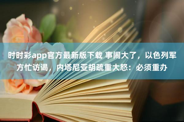 时时彩app官方最新版下载 事闹大了，以色列军方忙访谒，内塔尼亚胡疏重大怒：必须重办