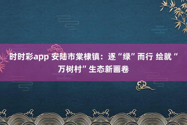 时时彩app 安陆市棠棣镇：逐“绿”而行 绘就“万树村”生态新画卷