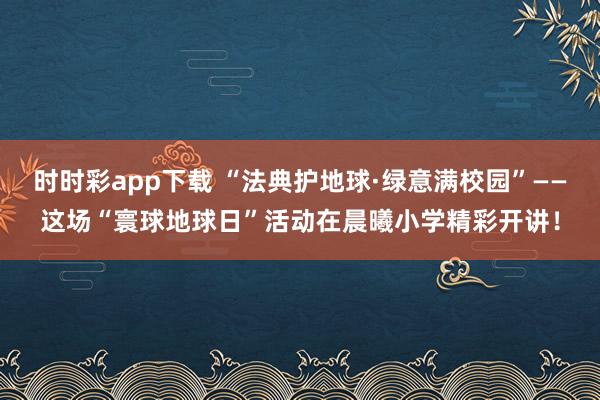 时时彩app下载 “法典护地球·绿意满校园”——这场“寰球地球日”活动在晨曦小学精彩开讲！