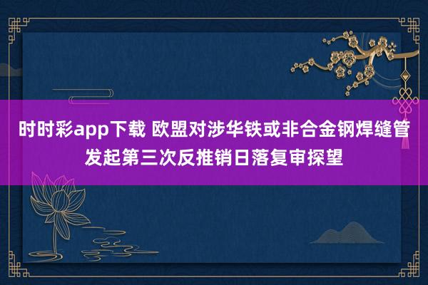 时时彩app下载 欧盟对涉华铁或非合金钢焊缝管发起第三次反推销日落复审探望