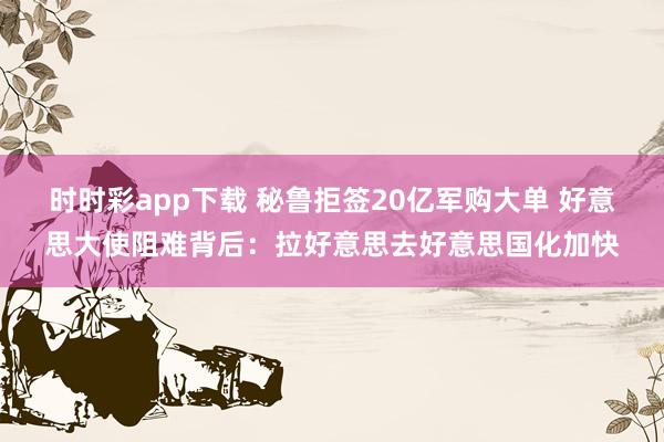 时时彩app下载 秘鲁拒签20亿军购大单 好意思大使阻难背后：拉好意思去好意思国化加快