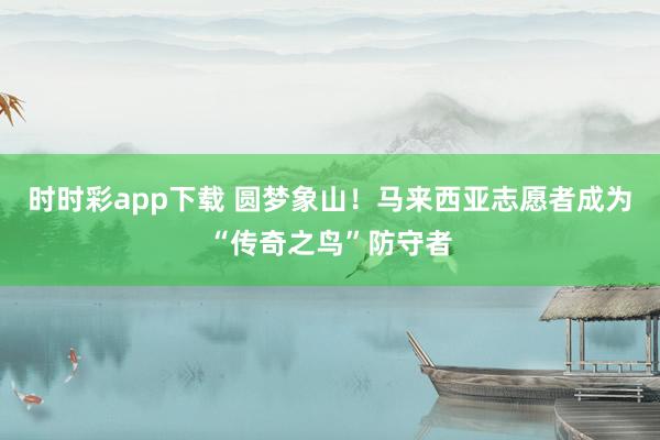 时时彩app下载 圆梦象山！马来西亚志愿者成为“传奇之鸟”防守者