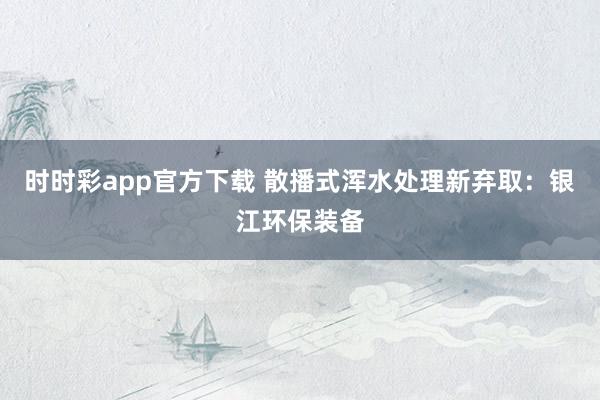 时时彩app官方下载 散播式浑水处理新弃取：银江环保装备