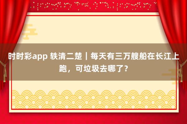 时时彩app 轶清二楚｜每天有三万艘船在长江上跑，可垃圾去哪了？
