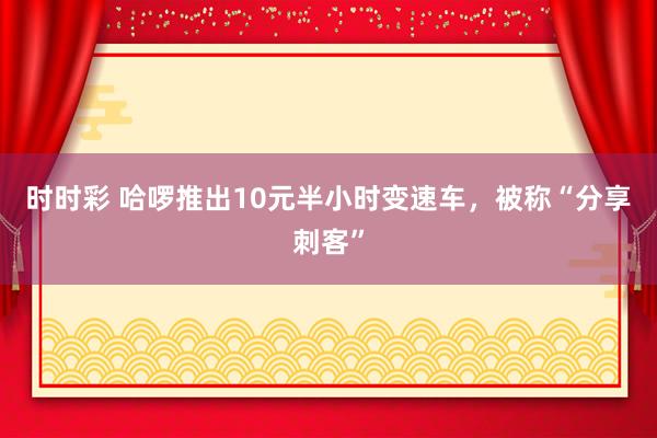 时时彩 哈啰推出10元半小时变速车，被称“分享刺客”