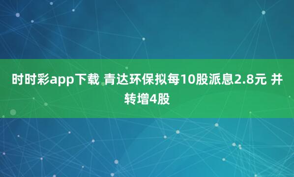 时时彩app下载 青达环保拟每10股派息2.8元 并转增4股