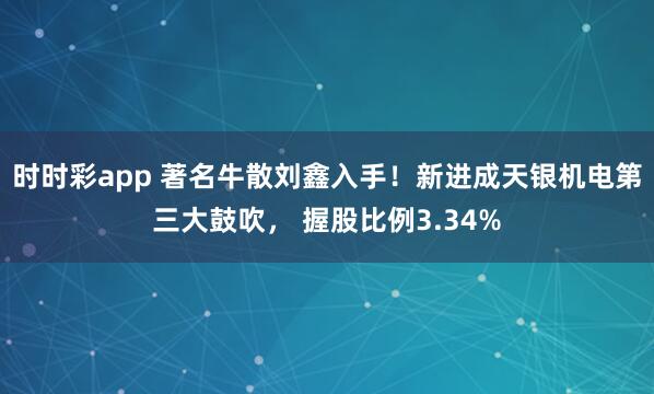 时时彩app 著名牛散刘鑫入手！新进成天银机电第三大鼓吹， 握股比例3.34%
