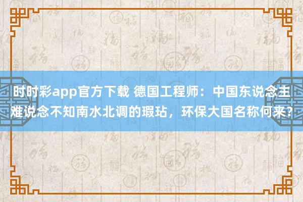 时时彩app官方下载 德国工程师：中国东说念主难说念不知南水北调的瑕玷，环保大国名称何来？