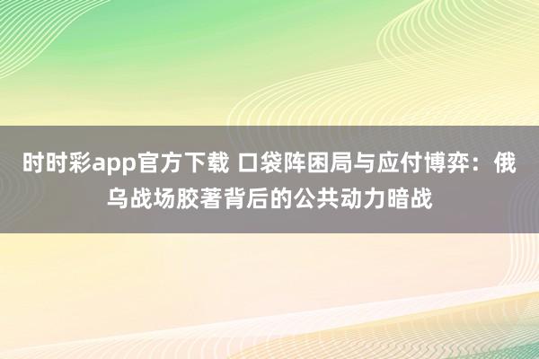 时时彩app官方下载 口袋阵困局与应付博弈：俄乌战场胶著背后的公共动力暗战