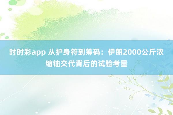时时彩app 从护身符到筹码：伊朗2000公斤浓缩铀交代背后的试验考量