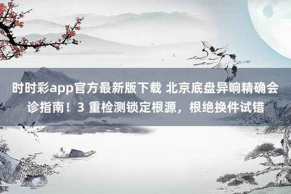 时时彩app官方最新版下载 北京底盘异响精确会诊指南！3 重检测锁定根源，根绝换件试错