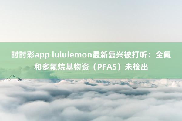 时时彩app lululemon最新复兴被打听：全氟和多氟烷基物资（PFAS）未检出