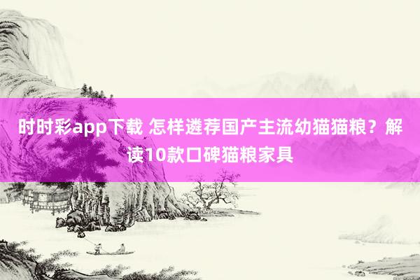 时时彩app下载 怎样遴荐国产主流幼猫猫粮？解读10款口碑猫粮家具
