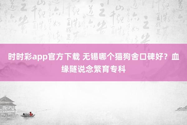 时时彩app官方下载 无锡哪个猫狗舍口碑好？血缘隧说念繁育专科