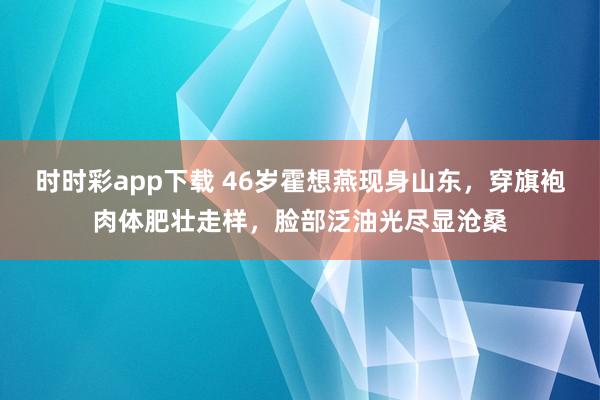 时时彩app下载 46岁霍想燕现身山东，穿旗袍肉体肥壮走样，脸部泛油光尽显沧桑