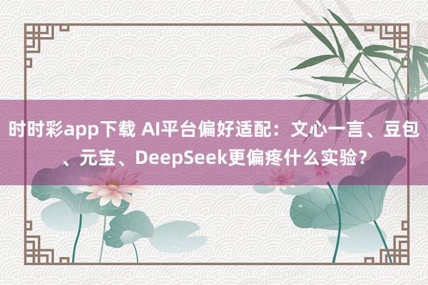 时时彩app下载 AI平台偏好适配：文心一言、豆包、元宝、DeepSeek更偏疼什么实验？