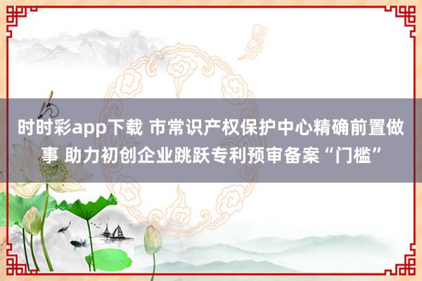 时时彩app下载 市常识产权保护中心精确前置做事 助力初创企业跳跃专利预审备案“门槛”