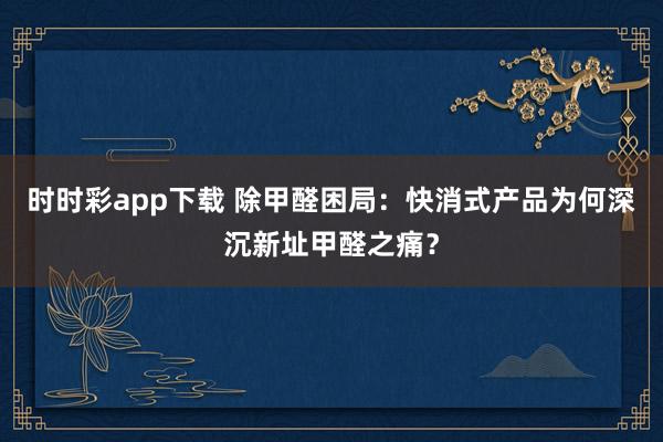 时时彩app下载 除甲醛困局：快消式产品为何深沉新址甲醛之痛？