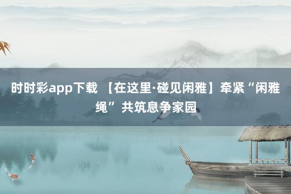 时时彩app下载 【在这里·碰见闲雅】牵紧“闲雅绳” 共筑息争家园
