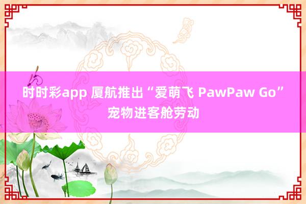 时时彩app 厦航推出“爱萌飞 PawPaw Go”宠物进客舱劳动