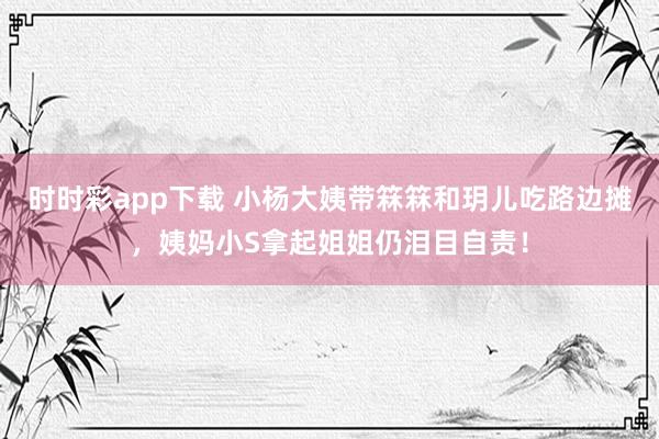 时时彩app下载 小杨大姨带箖箖和玥儿吃路边摊，姨妈小S拿起姐姐仍泪目自责！