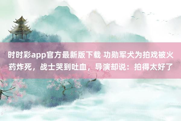 时时彩app官方最新版下载 功勋军犬为拍戏被火药炸死，战士哭到吐血，导演却说：拍得太好了