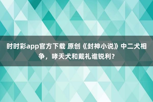时时彩app官方下载 原创《封神小说》中二犬相争，哮天犬和戴礼谁锐利？