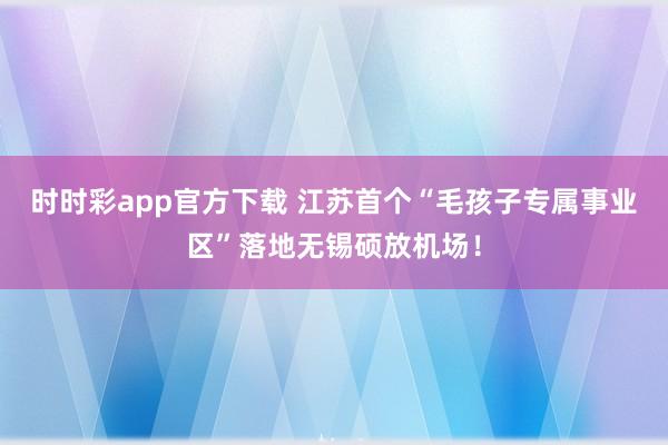 时时彩app官方下载 江苏首个“毛孩子专属事业区”落地无锡硕放机场！