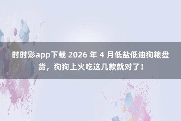 时时彩app下载 2026 年 4 月低盐低油狗粮盘货，狗狗上火吃这几款就对了！
