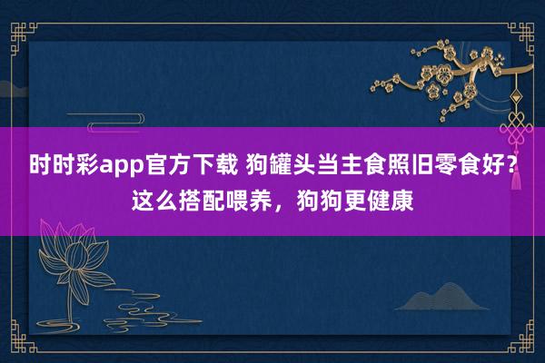 时时彩app官方下载 狗罐头当主食照旧零食好？这么搭配喂养，狗狗更健康