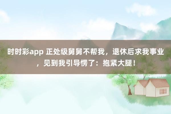 时时彩app 正处级舅舅不帮我，退休后求我事业，见到我引导愣了：抱紧大腿！