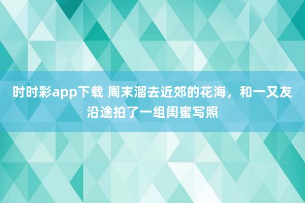 时时彩app下载 周末溜去近郊的花海，和一又友沿途拍了一组闺蜜写照