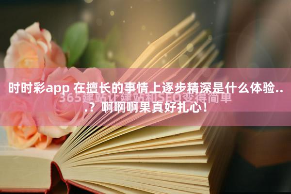 时时彩app 在擅长的事情上逐步精深是什么体验...？啊啊啊果真好扎心！