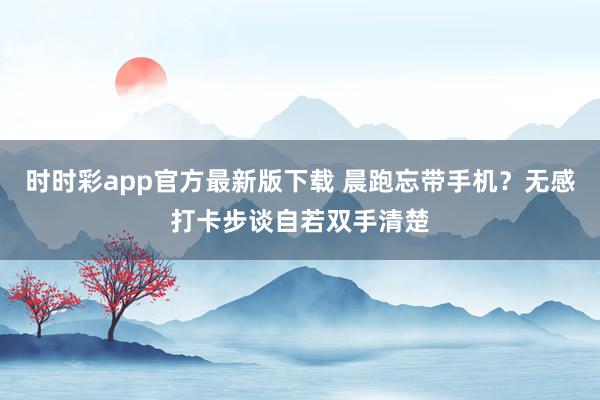 时时彩app官方最新版下载 晨跑忘带手机？无感打卡步谈自若双手清楚