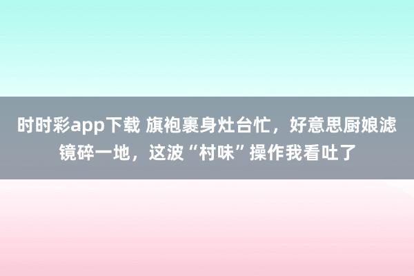 时时彩app下载 旗袍裹身灶台忙，好意思厨娘滤镜碎一地，这波“村味”操作我看吐了