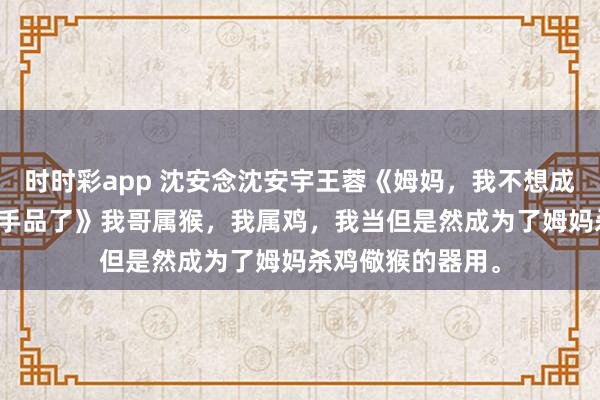 时时彩app 沈安念沈安宇王蓉《姆妈，我不想成为杀鸡儆猴的甩手品了》　我哥属猴，我属鸡，我当但是然成为了姆妈杀鸡儆猴的器用。