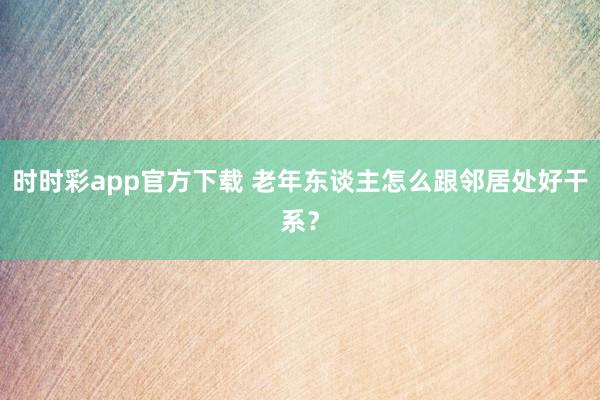 时时彩app官方下载 老年东谈主怎么跟邻居处好干系？