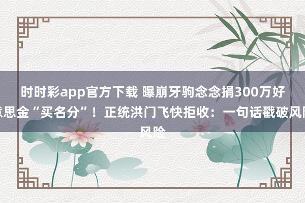时时彩app官方下载 曝崩牙驹念念捐300万好意思金“买名分”！正统洪门飞快拒收：一句话戳破风险