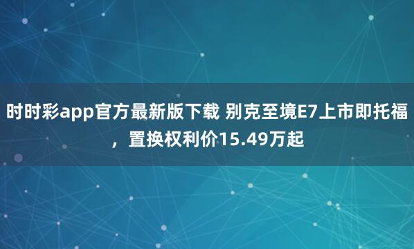 时时彩app官方最新版下载 别克至境E7上市即托福，置换权利价15.49万起